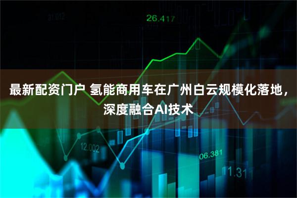 最新配资门户 氢能商用车在广州白云规模化落地，深度融合AI技术
