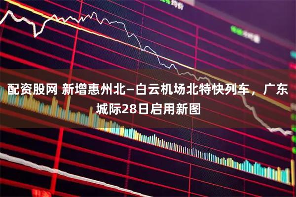 配资股网 新增惠州北—白云机场北特快列车，广东城际28日启用新图