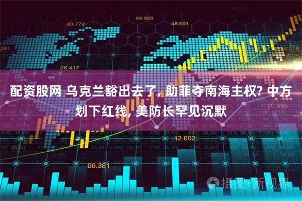 配资股网 乌克兰豁出去了, 助菲夺南海主权? 中方划下红线, 美防长罕见沉默