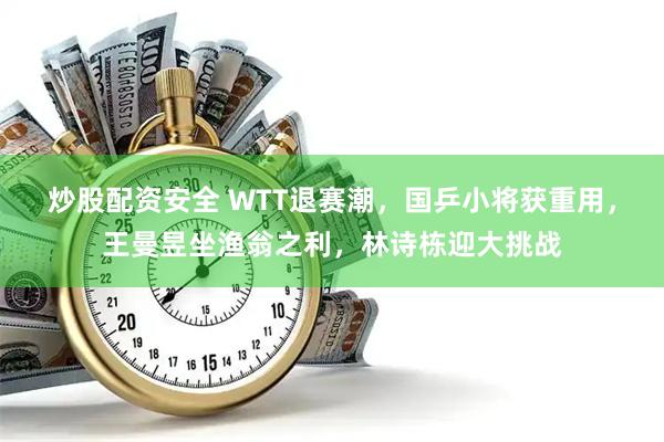 炒股配资安全 WTT退赛潮，国乒小将获重用，王曼昱坐渔翁之利，林诗栋迎大挑战