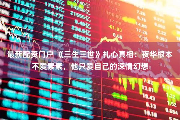 最新配资门户 《三生三世》扎心真相：夜华根本不爱素素，他只爱自己的深情幻想